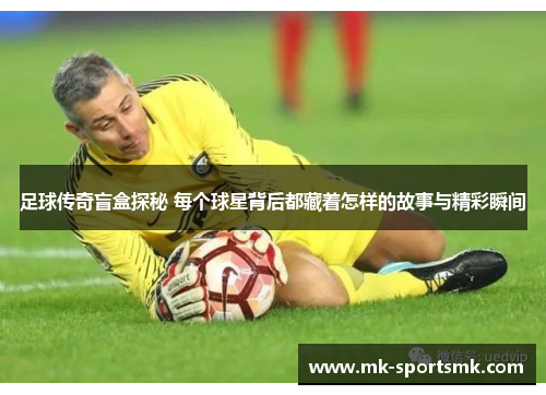 足球传奇盲盒探秘 每个球星背后都藏着怎样的故事与精彩瞬间