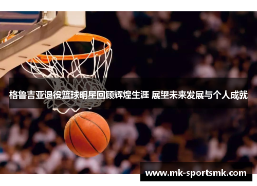 格鲁吉亚退役篮球明星回顾辉煌生涯 展望未来发展与个人成就