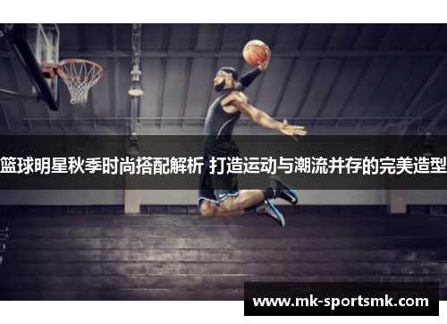 篮球明星秋季时尚搭配解析 打造运动与潮流并存的完美造型